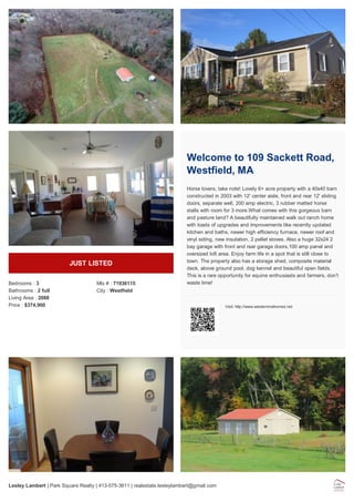 JUST LISTED
Bedrooms : 3
Bathrooms : 2 full
Living Area : 2088
Price : $374,900
Mls # : 71936115
City : Westfield
Welcome to 109 Sackett Road,
Westfield, MA
Horse lovers, take note! Lovely 6+ acre property with a 40x40 barn
constructed in 2003 with 12' center aisle, front and rear 12' sliding
doors, separate well, 200 amp electric, 3 rubber matted horse
stalls with room for 3 more.What comes with this gorgeous barn
and pasture land? A beautifully maintained walk out ranch home
with loads of upgrades and improvements like recently updated
kitchen and baths, newer high efficiency furnace, newer roof and
vinyl siding, new insulation, 2 pellet stoves. Also a huge 32x24 2
bay garage with front and rear garage doors,100 amp panel and
oversized loft area. Enjoy farm life in a spot that is still close to
town. The property also has a storage shed, composite material
deck, above ground pool, dog kennel and beautiful open fields.
This is a rare opportunity for equine enthusiasts and farmers, don't
waste time!
Visit: http://www.westernmahomes.net
Lesley Lambert | Park Square Realty | 413-575-3611 | realestate.lesleylambert@gmail.com
 