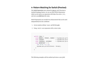 4- Pattern Matching for Switch (Preview):
The Switch Expressions were released in Java 14, and it becomes a
standard language feature, we can use these Switch Expressions
which can be used as an expression with help of an arrow (->) ,
and now can yield/return the value.
Switch Expressions are actually two enhancements that can be used
independently but also combined:
Arrow notation without break and fall-throughs
Using switch as an expression with a return value
The following examples call the method and return a new yield.
1.
2.
switch (day) {
case MONDAY, FRIDAY, SUNDAY -> System.out.prin
case TUESDAY -> System.out.prin
case THURSDAY, SATURDAY -> System.out.prin
case WEDNESDAY -> {
int three = 1 + 2;
System.out.println(three * three);
}
}
 