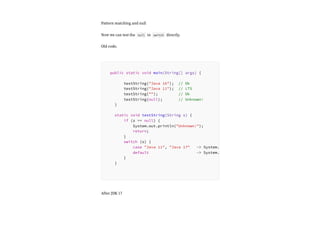 Pattern matching and null
Now we can test the null in switch directly.
Old code.
After JDK 17
public static void main(String[] args) {
testString("Java 16"); // Ok
testString("Java 11"); // LTS
testString(""); // Ok
testString(null); // Unknown!
}
static void testString(String s) {
if (s == null) {
System.out.println("Unknown!");
return;
}
switch (s) {
case "Java 11", "Java 17" -> System.
default -> System.
}
}
 