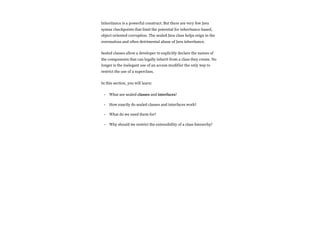 Inheritance is a powerful construct. But there are very few Java
syntax checkpoints that limit the potential for inheritance-based,
object-oriented corruption. The sealed Java class helps reign in the
overzealous and often detrimental abuse of Java inheritance.
Sealed classes allow a developer to explicitly declare the names of
the components that can legally inherit from a class they create. No
longer is the inelegant use of an access modifier the only way to
restrict the use of a superclass.
In this section, you will learn:
What are sealed classes and interfaces?
How exactly do sealed classes and interfaces work?
What do we need them for?
Why should we restrict the extensibility of a class hierarchy?
•
•
•
•
 