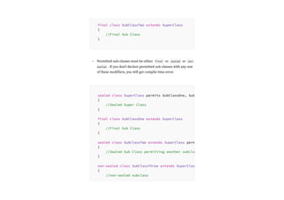 Permitted sub-classes must be either final or sealed or non-
sealed . If you don’t declare permitted sub-classes with any one
of these modifiers, you will get compile time error.
final class SubClassTwo extends SuperClass
{
//Final Sub Class
}
•
sealed class SuperClass permits SubClassOne, Sub
{
//Sealed Super Class
}
final class SubClassOne extends SuperClass
{
//Final Sub Class
}
sealed class SubClassTwo extends SuperClass perm
{
//Sealed Sub Class permitting another subcla
}
non-sealed class SubClassThree extends SuperClas
{
//non-sealed subclass
 