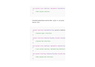 Permitted subinterfaces must be either sealed or non-sealed
but not final .
non-sealed class SubClass implements SealedInter
{
//Non-sealed subclass
}
•
sealed interface SealedInterface permits SubInte
{
//Sealed Super Interface
}
sealed interface SubInterfaceOne extends SealedI
{
//Sealed Sub Interface
}
non-sealed class SubClass implements SubInterfac
{
//non-sealed subclass implementing SubInterf
}
non-sealed interface SubInterfaceTwo extends Sea
{
//Non-sealed Sub Interface
}
 