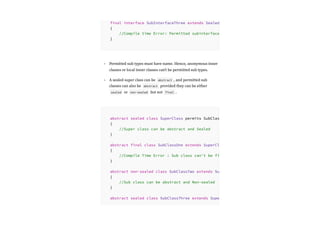 Permitted sub types must have name. Hence, anonymous inner
classes or local inner classes can’t be permitted sub types.
A sealed super class can be abstract , and permitted sub
classes can also be abstract provided they can be either
sealed or non-sealed but not final .
final interface SubInterfaceThree extends Sealed
{
//Compile time Error: Permitted subinterface
}
•
•
abstract sealed class SuperClass permits SubClas
{
//Super class can be abstract and Sealed
}
abstract final class SubClassOne extends SuperCl
{
//Compile Time Error : Sub class can't be fi
}
abstract non-sealed class SubClassTwo extends Su
{
//Sub class can be abstract and Non-sealed
}
abstract sealed class SubClassThree extends Supe
 