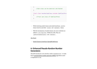 While declaring sealed classes and sealed interfaces, permits
clause must be used after extends and implements clause.
With the introduction of sealed classes, two more methods are
added to java.lang.Class (Reflection API). They are
getPermittedSubclasses() and isSealed() .
Also Read :
Sealed Classes & Interfaces OpenJDK Reference
6- Enhanced Pseudo-Random Number
Generators:
This JEP introduced a new interface called RandomGenerator to make
future pseudorandom number generator (PRNG) algorithms easier
to implement or use.
{
//Sub class can be abstract and Sealed
}
final class AnotherSubClass extends SubClassThre
{
//Final sub class of SubClassThree
}
•
•
•
 
