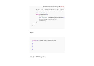 Output:
All the Java 17 PRNG algorithms.
RandomGeneratorFactory.of("Xoshi
System.out.println(randomGenerator.getClas
int counter = 0;
while(counter<=5){
// 0-5
int result = randomGenerator.nextInt(6
System.out.println(result);
counter++;
}
}
}
class jdk.random.Xoshiro256PlusPlus
4
6
9
5
7
6
 