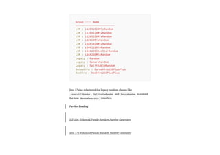 Java 17 also refactored the legacy random classes like
java.util.Random , SplittableRandom and SecureRandom to extend
the new RandomGenerator interface.
Further Reading
JEP 356: Enhanced Pseudo-Random Number Generators
Java 17’s Enhanced Pseudo-Random Number Generators
Group ---- Name
-------------------------
LXM : L128X1024MixRandom
LXM : L128X128MixRandom
LXM : L128X256MixRandom
LXM : L32X64MixRandom
LXM : L64X1024MixRandom
LXM : L64X128MixRandom
LXM : L64X128StarStarRandom
LXM : L64X256MixRandom
Legacy : Random
Legacy : SecureRandom
Legacy : SplittableRandom
Xoroshiro : Xoroshiro128PlusPlus
Xoshiro : Xoshiro256PlusPlus
 