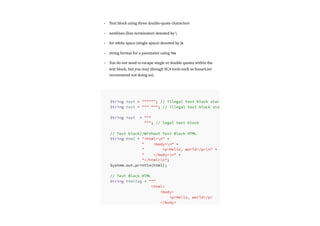 Text block using three double-quote characters
newlines (line-terminator) denoted by 
for white space (single space) denoted by /s
string format for a parameter using %s
You do not need to escape single or double quotes within the
text block, but you may (though SCA tools such as SonarLint
recommend not doing so).
•
•
•
•
•
String text = """"""; // illegal text block star
String text = """ """; // illegal text block sta
String text = """
"""; // legal text block
// Text block//Without Text Block HTML
String html = "<html>n" +
" <body>n" +
" <p>Hello, world</p>n" +
" </body>n" +
"</html>n";
System.out.println(html);
// Text Block HTML
String htmlTag = """
<html>
<body>
<p>Hello, world</p>
</body>
 