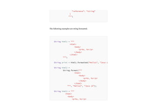 The following examples are string formatted.
"reference": "string"
}
""";
String html1 = """
<html>
<body>
<p>%s, %s</p>
</body>
</html>
""";
String print = html1.formatted("Hello1", "Java 1
String html2 =
String.format("""
<html>
<body>
<p>%s, %s</p>
</body>
</html>
""", "Hello2", "Java 14");
String html3 = """
<html>
<body>
<p>%s, %s</p>
 