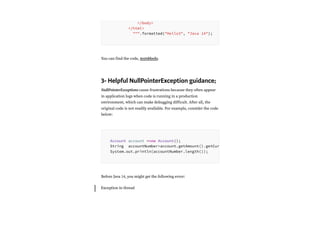 You can find the code, textsblocks.
3- Helpful NullPointerException guidance;
NullPointerExceptions cause frustrations because they often appear
in application logs when code is running in a production
environment, which can make debugging difficult. After all, the
original code is not readily available. For example, consider the code
below:
Before Java 14, you might get the following error:
Exception in thread
</body>
</html>
""".formatted("Hello3", "Java 14");
Account account =new Account();
String accountNumber=account.getAmount().getCur
System.out.println(accountNumber.length());
 