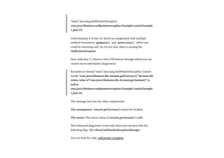 “main” java.lang.NullPointerException
com.java14features.nullpointerexception.Example1.main(Example
1.java:15)
Unfortunately, if at line 15, there’s an assignment with multiple
method invocations getAmount() and getCurrency() either one
could be returning null. So, it’s not clear what is causing the
NullPointerException
Now, with Java 17, there’s a new JVM feature through which you can
receive more-informative diagnostics:
Exception in thread “main” java.lang.NullPointerException: Cannot
invoke “com.java14features.dto.Amount.getCurrency()” because the
return value of “com.java14features.dto.Account.getAmount()” is
null at
com.java14features.nullpointerexception.Example1.main(Example
1.java:16)
The message now has two clear components:
The consequence: Amount.getCurrency() cannot be invoked.
The reason: The return value of Account.getAmount() is null.
The enhanced diagnostics work only when you run Java with the
following flag: -XX:+ShowCodeDetailsInExceptionMessages
You can find the code, null pointer exception.
 