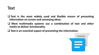 Text
 Text is the most widely used and flexible means of presenting
information on screen and conveying ideas.
 Most multimedia systems use a combination of text and other
media to deliver functionality.
 Text is an essential aspect of presenting the information.
 