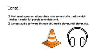 Contd..
 Multimedia presentations often have some audio tracks which
makes it easier for people to understand.
 Various audio software include VLC media player, real player, etc.
 