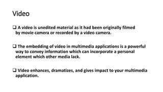 Video
 A video is unedited material as it had been originally filmed
by movie camera or recorded by a video camera.
 The embedding of video in multimedia applications is a powerful
way to convey information which can incorporate a personal
element which other media lack.
 Video enhances, dramatizes, and gives impact to your multimedia
application.
 