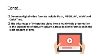 Contd…
 Common digital video formats include Flash, MPEG, AVI, WMV and
QuickTime.
 The advantage of integrating video into a multimedia presentation
is the capacity to effectively convey a great deal of information in the
least amount of time.
 