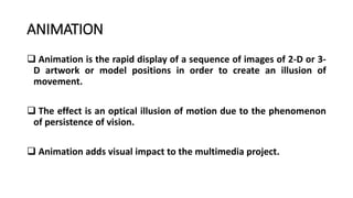 ANIMATION
 Animation is the rapid display of a sequence of images of 2-D or 3-
D artwork or model positions in order to create an illusion of
movement.
 The effect is an optical illusion of motion due to the phenomenon
of persistence of vision.
 Animation adds visual impact to the multimedia project.
 