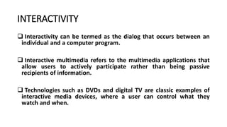 INTERACTIVITY
 Interactivity can be termed as the dialog that occurs between an
individual and a computer program.
 Interactive multimedia refers to the multimedia applications that
allow users to actively participate rather than being passive
recipients of information.
 Technologies such as DVDs and digital TV are classic examples of
interactive media devices, where a user can control what they
watch and when.
 