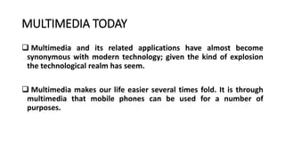 MULTIMEDIA TODAY
 Multimedia and its related applications have almost become
synonymous with modern technology; given the kind of explosion
the technological realm has seem.
 Multimedia makes our life easier several times fold. It is through
multimedia that mobile phones can be used for a number of
purposes.
 