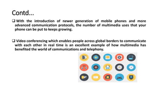Contd...
 With the introduction of newer generation of mobile phones and more
advanced communication protocols, the number of multimedia uses that your
phone can be put to keeps growing.
 Video conferencing which enables people across global borders to communicate
with each other in real time is an excellent example of how multimedia has
benefited the world of communications and telephony.
 