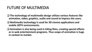 FUTURE OF MULTIMEDIA
 The technology of multimedia design utilizes various features like
animation, video, graphics, audio and sound to impress the users.
 Multimedia technology is used for 3D cinema applications and
mobile 3DTV environments.
 Animation is also being used in titling films, creating special effects
or in web entertainment programs. Thus scope of animation is huge
in context to market.
 