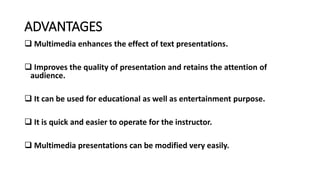 ADVANTAGES
 Multimedia enhances the effect of text presentations.
 Improves the quality of presentation and retains the attention of
audience.
 It can be used for educational as well as entertainment purpose.
 It is quick and easier to operate for the instructor.
 Multimedia presentations can be modified very easily.
 