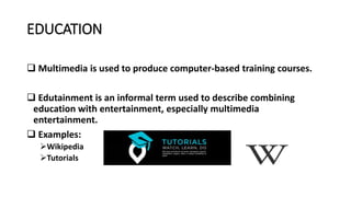 EDUCATION
 Multimedia is used to produce computer-based training courses.
 Edutainment is an informal term used to describe combining
education with entertainment, especially multimedia
entertainment.
 Examples:
Wikipedia
Tutorials
 
