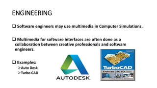 ENGINEERING
 Software engineers may use multimedia in Computer Simulations.
 Multimedia for software interfaces are often done as a
collaboration between creative professionals and software
engineers.
 Examples:
Auto Desk
Turbo CAD
 