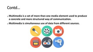 Contd…
 Multimedia is a set of more than one media element used to produce
a concrete and more structured way of communication.
 Multimedia is simultaneous use of data from different sources.
 