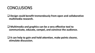 CONCLUSIONS
 Design could benefit tremendously from open and collaborative
multimedia research.
 Multimedia and graphics can be a very effective tool to
communicate, educate, compel, and convince the audience.
 It can help to gain and hold attention, make points clearer,
stimulate discussion.
 