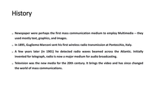 History
 Newspaper were perhaps the first mass communication medium to employ Multimedia -- they
used mostly text, graphics, and images.
 In 1895, Gugliemo Marconi sent his first wireless radio transmission at Pontecchio, Italy.
 A few years later (in 1901) he detected radio waves beamed across the Atlantic. Initially
invented for telegraph, radio is now a major medium for audio broadcasting.
 Television was the new media for the 20th century. It brings the video and has since changed
the world of mass communications.
 