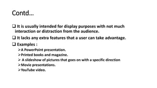 Contd…
 It is usually intended for display purposes with not much
interaction or distraction from the audience.
 It lacks any extra features that a user can take advantage.
 Examples :
A PowerPoint presentation.
Printed books and magazine.
 A slideshow of pictures that goes on with a specific direction
Movie presentations.
YouTube video.
 