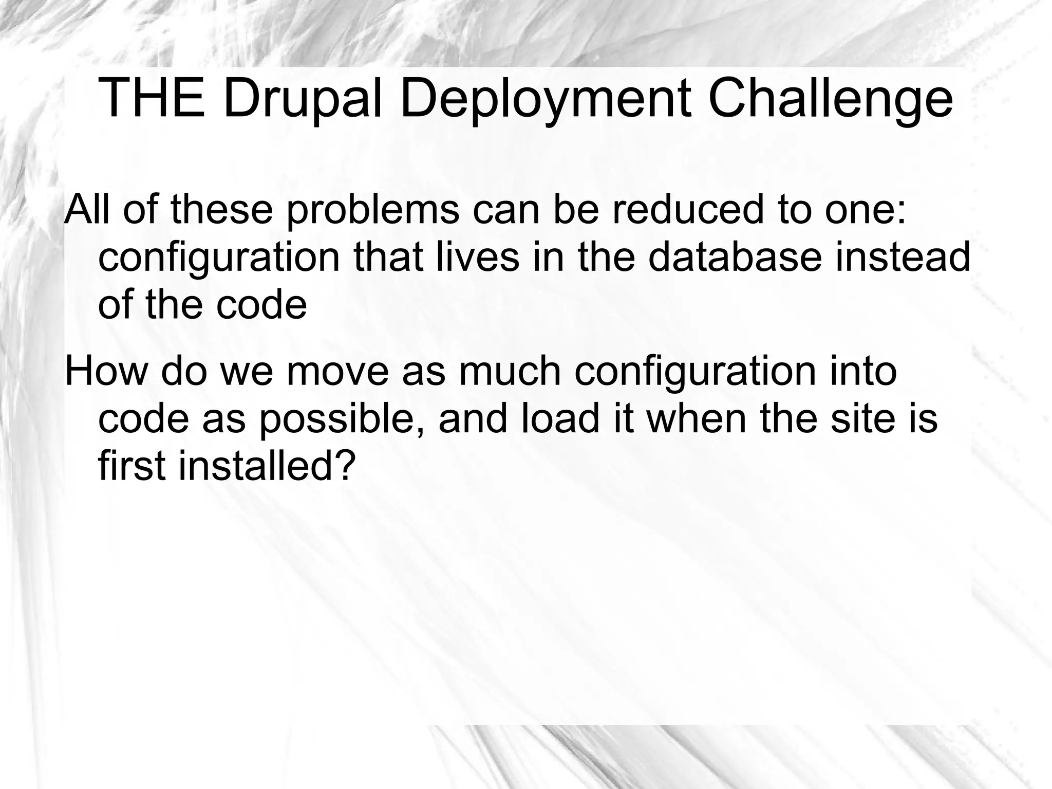 THE Drupal Deployment Challenge
All of these problems can be reduced to one:
  configuration that lives in the database instead
  of the code
How do we move as much configuration into
 code as possible, and load it when the site is
 first installed?
 
