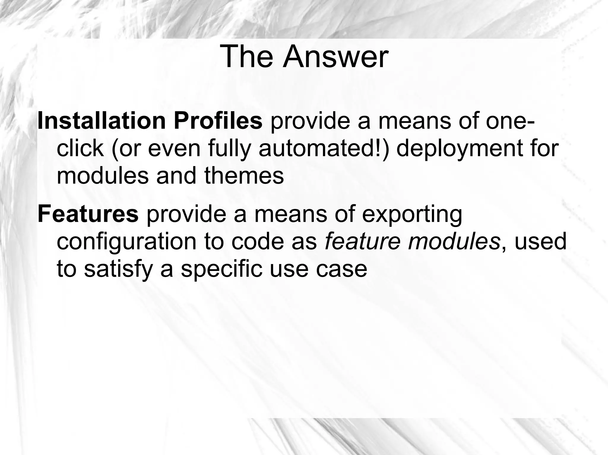 The Answer
Installation Profiles provide a means of one-
  click (or even fully automated!) deployment for
  modules and themes
Features provide a means of exporting
 configuration to code as feature modules, used
 to satisfy a specific use case
 