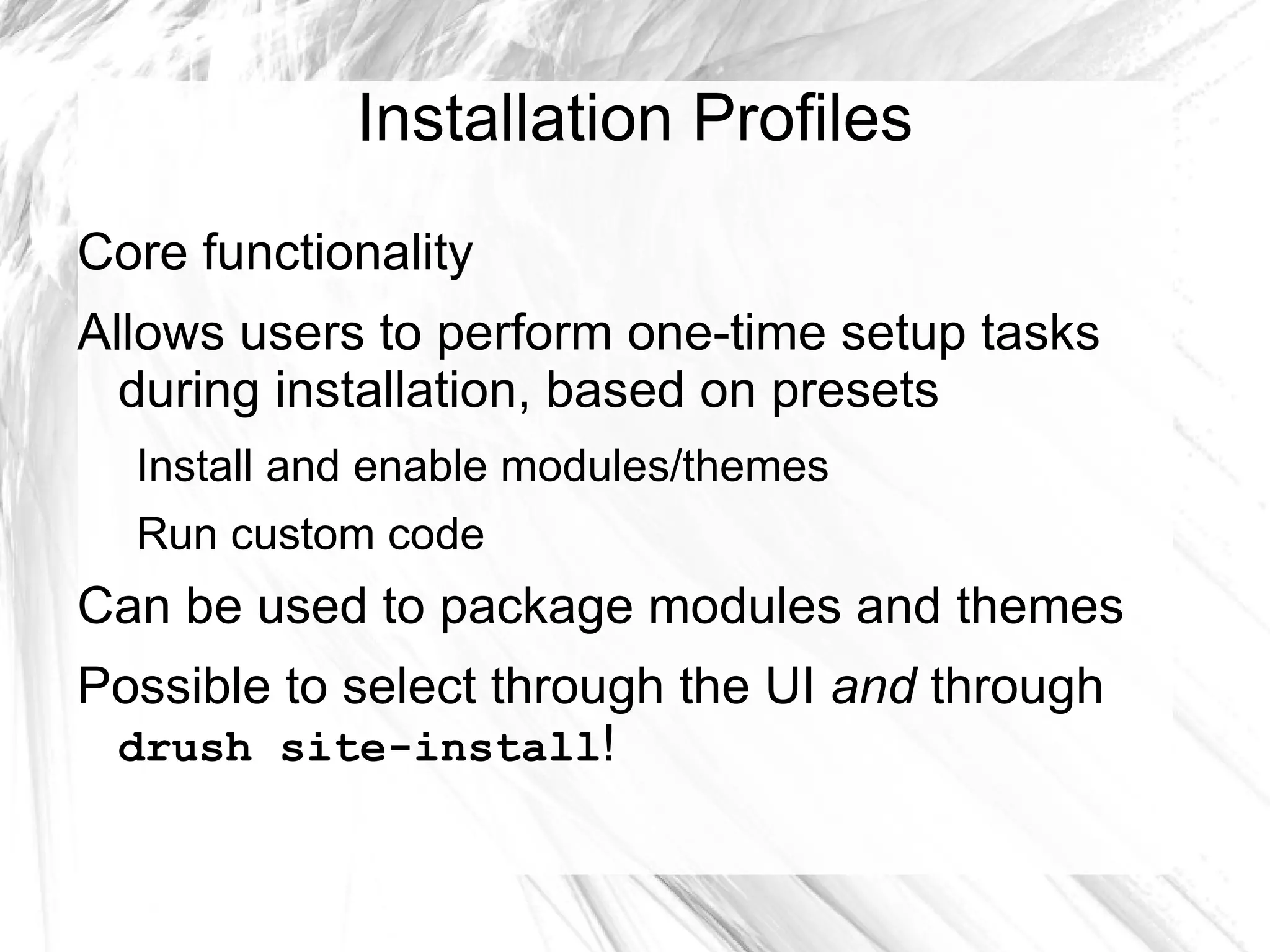 Installation Profiles
Core functionality
Allows users to perform one-time setup tasks
  during installation, based on presets
  Install and enable modules/themes
  Run custom code
Can be used to package modules and themes
Possible to select through the UI and through
 drush site-install!
 