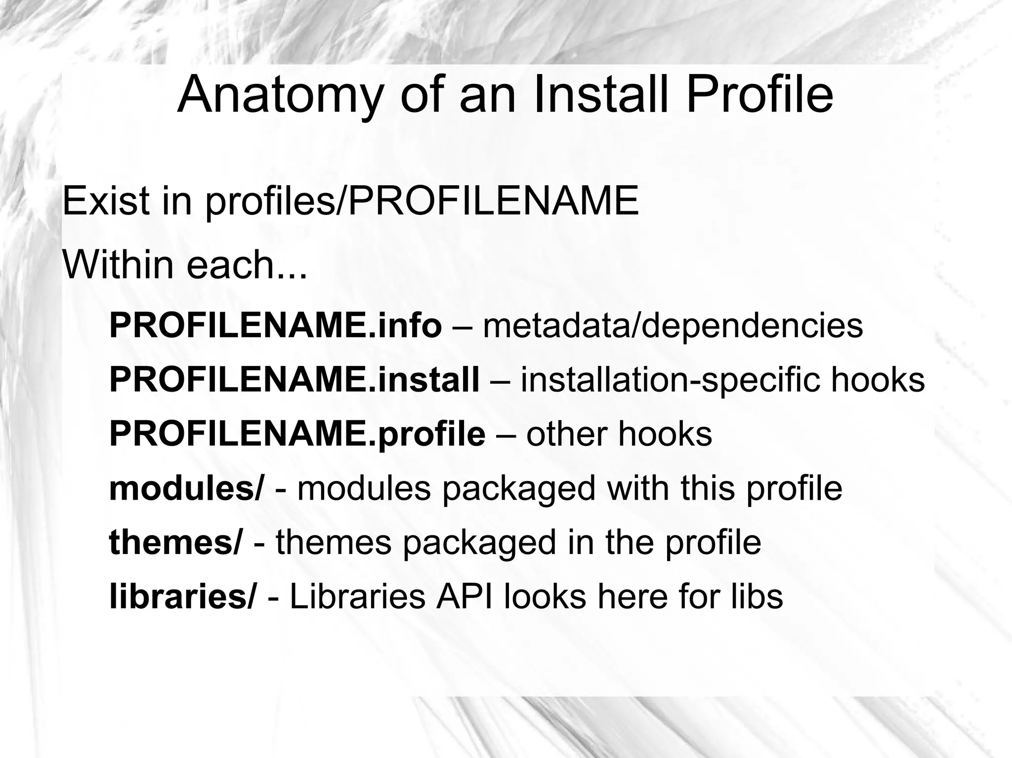 Anatomy of an Install Profile
Exist in profiles/PROFILENAME
Within each...
  PROFILENAME.info – metadata/dependencies
  PROFILENAME.install – installation-specific hooks
  PROFILENAME.profile – other hooks
  modules/ - modules packaged with this profile
  themes/ - themes packaged in the profile
  libraries/ - Libraries API looks here for libs
 