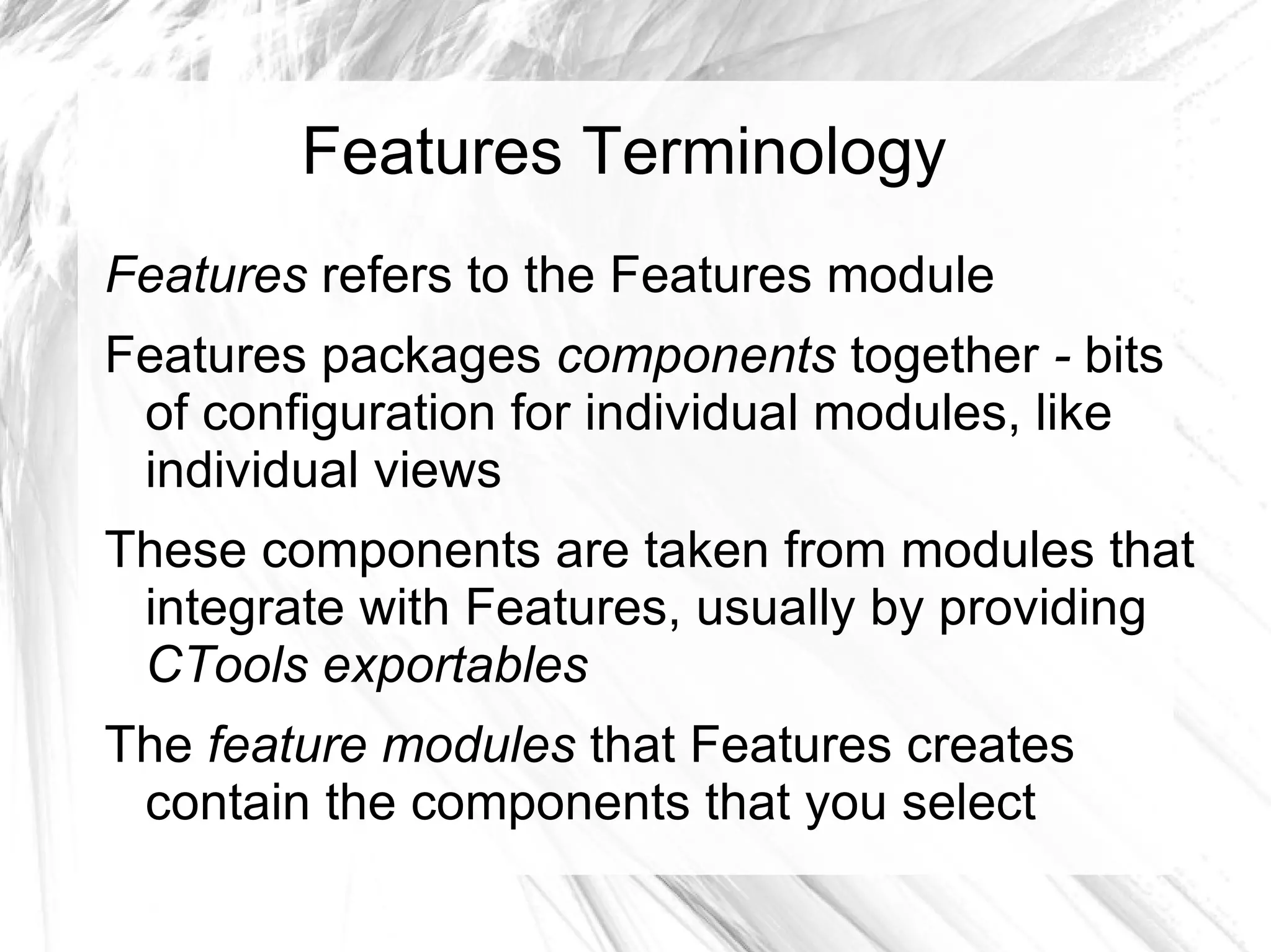 Features Terminology
Features refers to the Features module
Features packages components together - bits
 of configuration for individual modules, like
 individual views
These components are taken from modules that
 integrate with Features, usually by providing
 CTools exportables
The feature modules that Features creates
 contain the components that you select
 