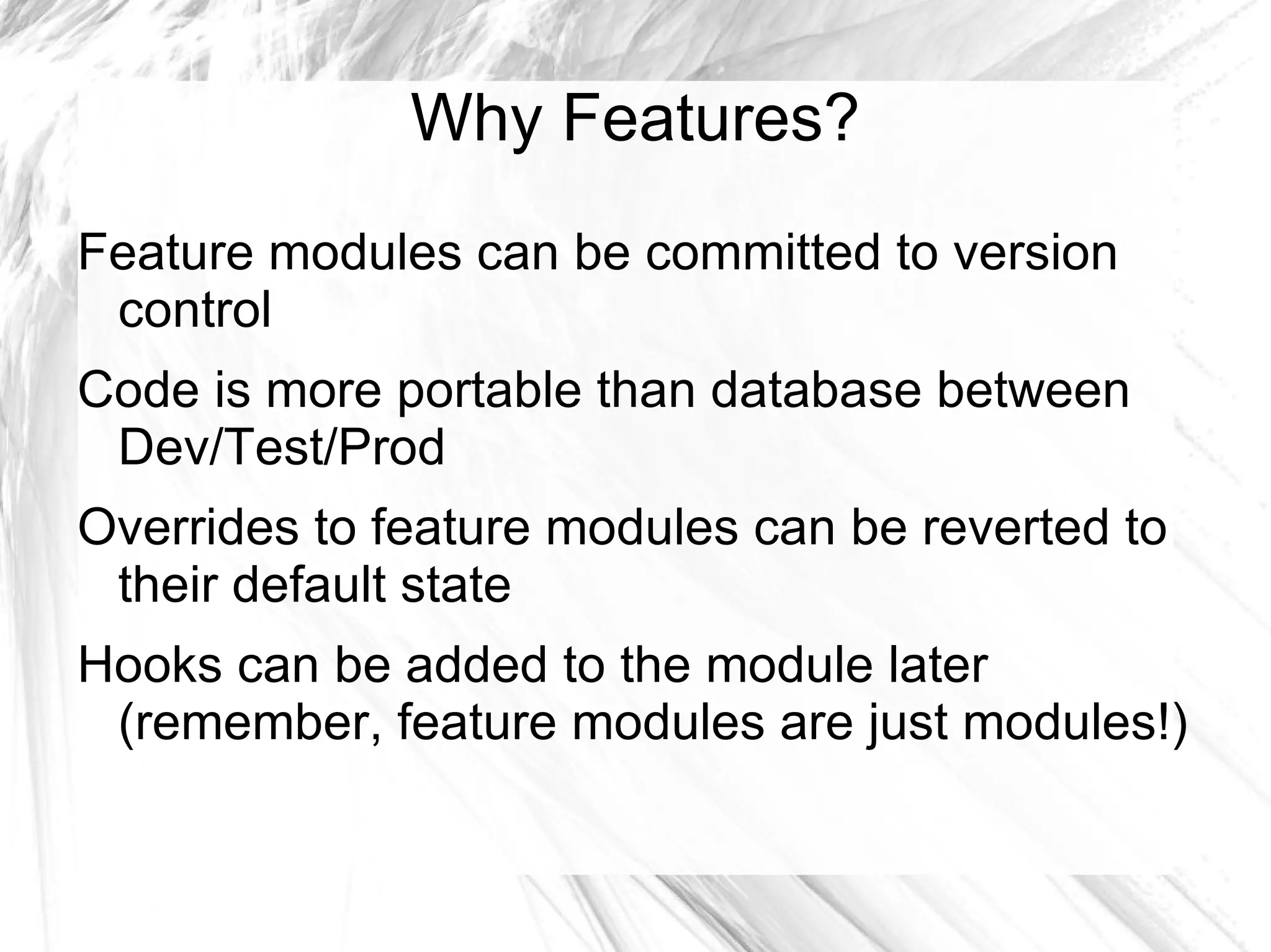 Why Features?
Feature modules can be committed to version
 control
Code is more portable than database between
 Dev/Test/Prod
Overrides to feature modules can be reverted to
 their default state
Hooks can be added to the module later
 (remember, feature modules are just modules!)
 