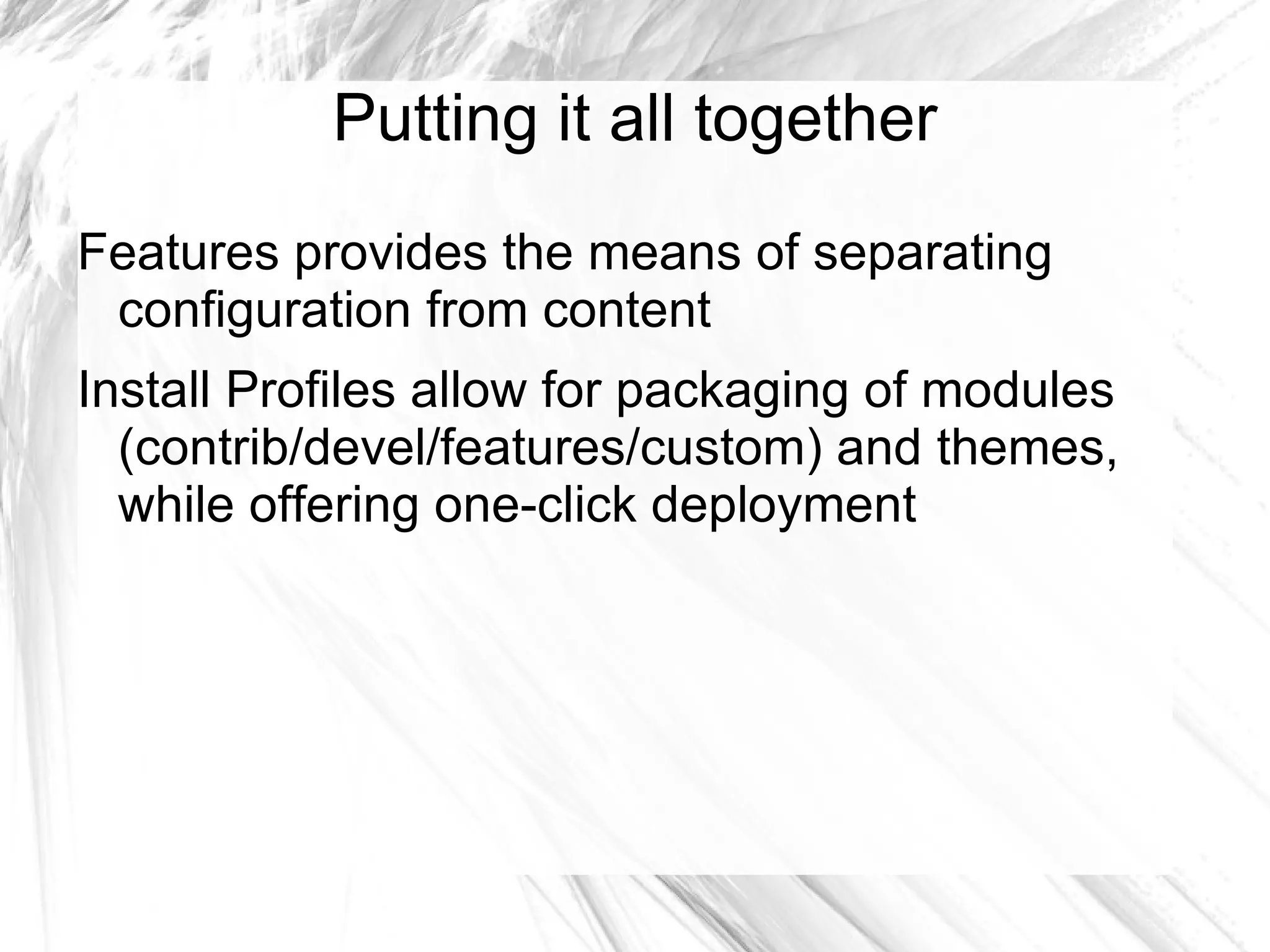 Putting it all together
Features provides the means of separating
 configuration from content
Install Profiles allow for packaging of modules
  (contrib/devel/features/custom) and themes,
  while offering one-click deployment
 
