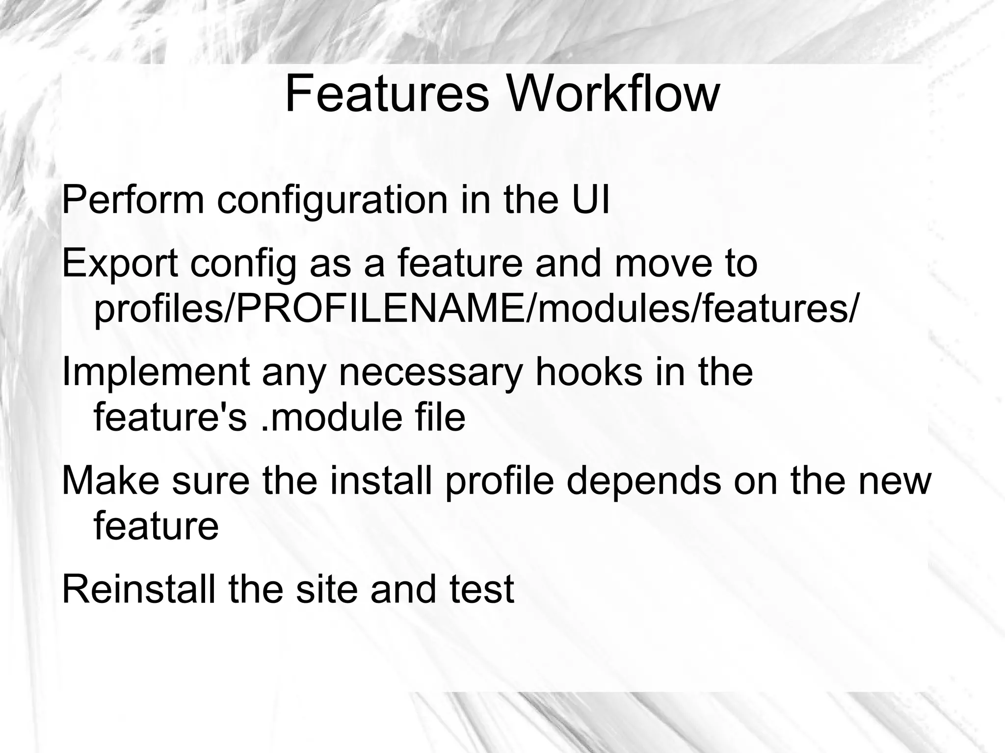 Features Workflow
Perform configuration in the UI
Export config as a feature and move to
 profiles/PROFILENAME/modules/features/
Implement any necessary hooks in the
  feature's .module file
Make sure the install profile depends on the new
 feature
Reinstall the site and test
 