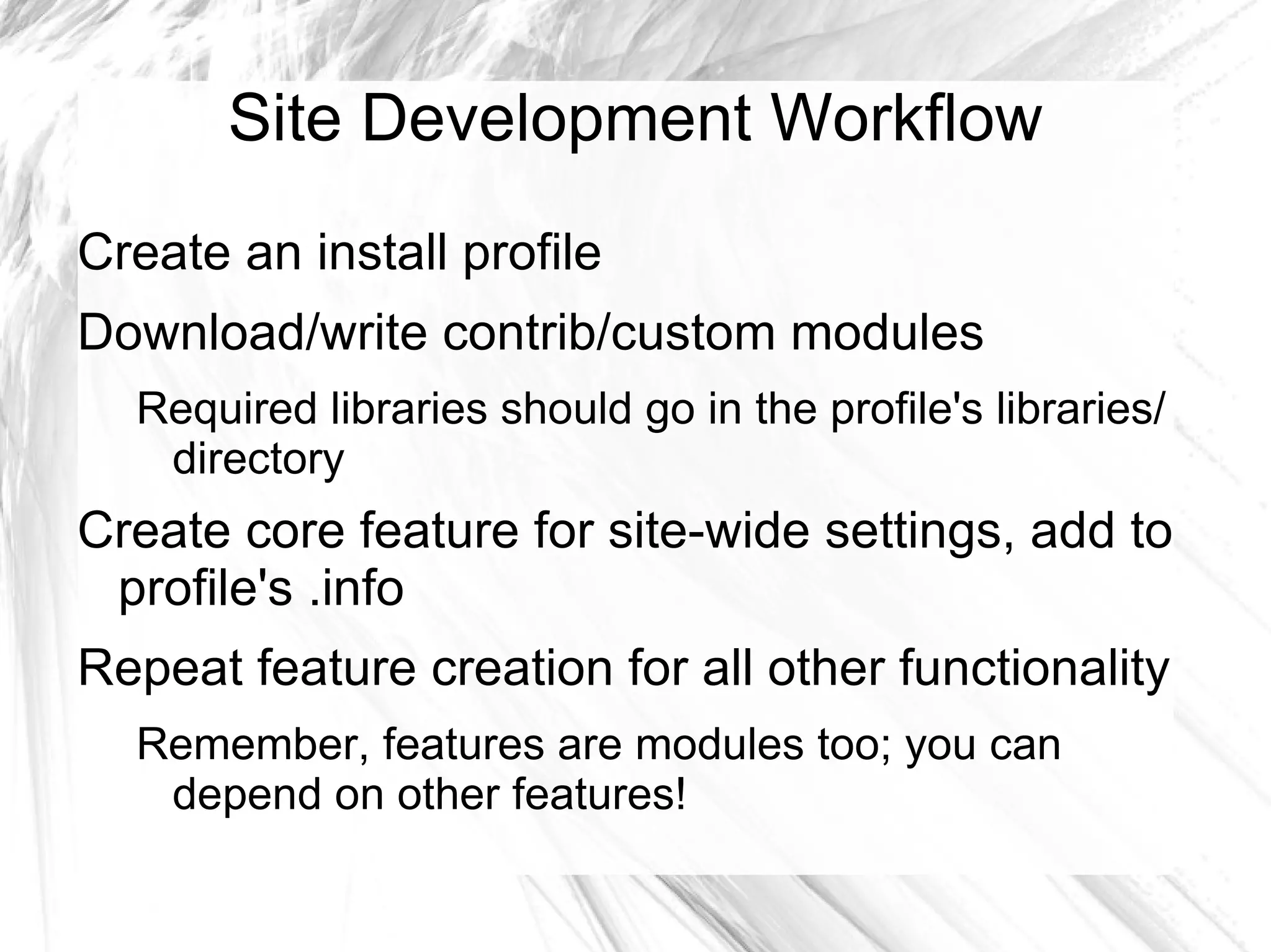 Site Development Workflow
Create an install profile
Download/write contrib/custom modules
  Required libraries should go in the profile's libraries/
   directory
Create core feature for site-wide settings, add to
 profile's .info
Repeat feature creation for all other functionality
  Remember, features are modules too; you can
   depend on other features!
 