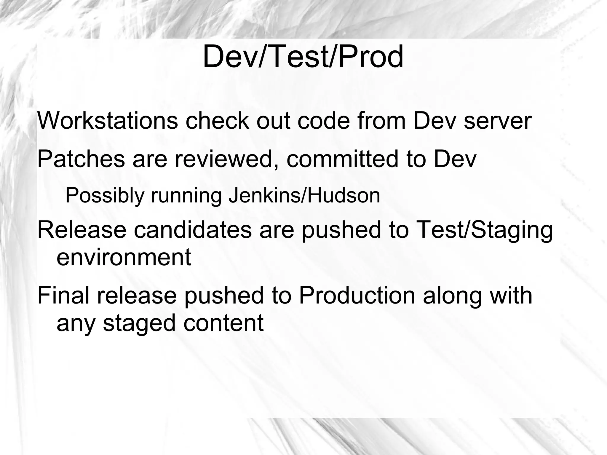 Dev/Test/Prod
Workstations check out code from Dev server
Patches are reviewed, committed to Dev
  Possibly running Jenkins/Hudson
Release candidates are pushed to Test/Staging
 environment
Final release pushed to Production along with
  any staged content
 