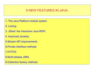 9 new features in Java 99 NEW FEATURES IN JAVA.
1. The Java Platform module system
2. Linking
3. JShell: the interactive Java REPL
4. Improved Javadoc
5.Stream API improvements
6.Private interface methods
7.HTTP/2
8.Multi-release JARs
9.Collection factory methods
 