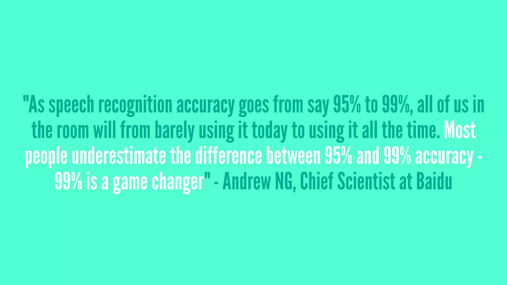 "As speech recognition accuracy goes from say 95% to 99%, all of us in
the room will from barely using it today to using it all the time. Most
people underestimate the difference between 95% and 99% accuracy -
99% is a game changer" - Andrew NG, Chief Scientist at Baidu
 