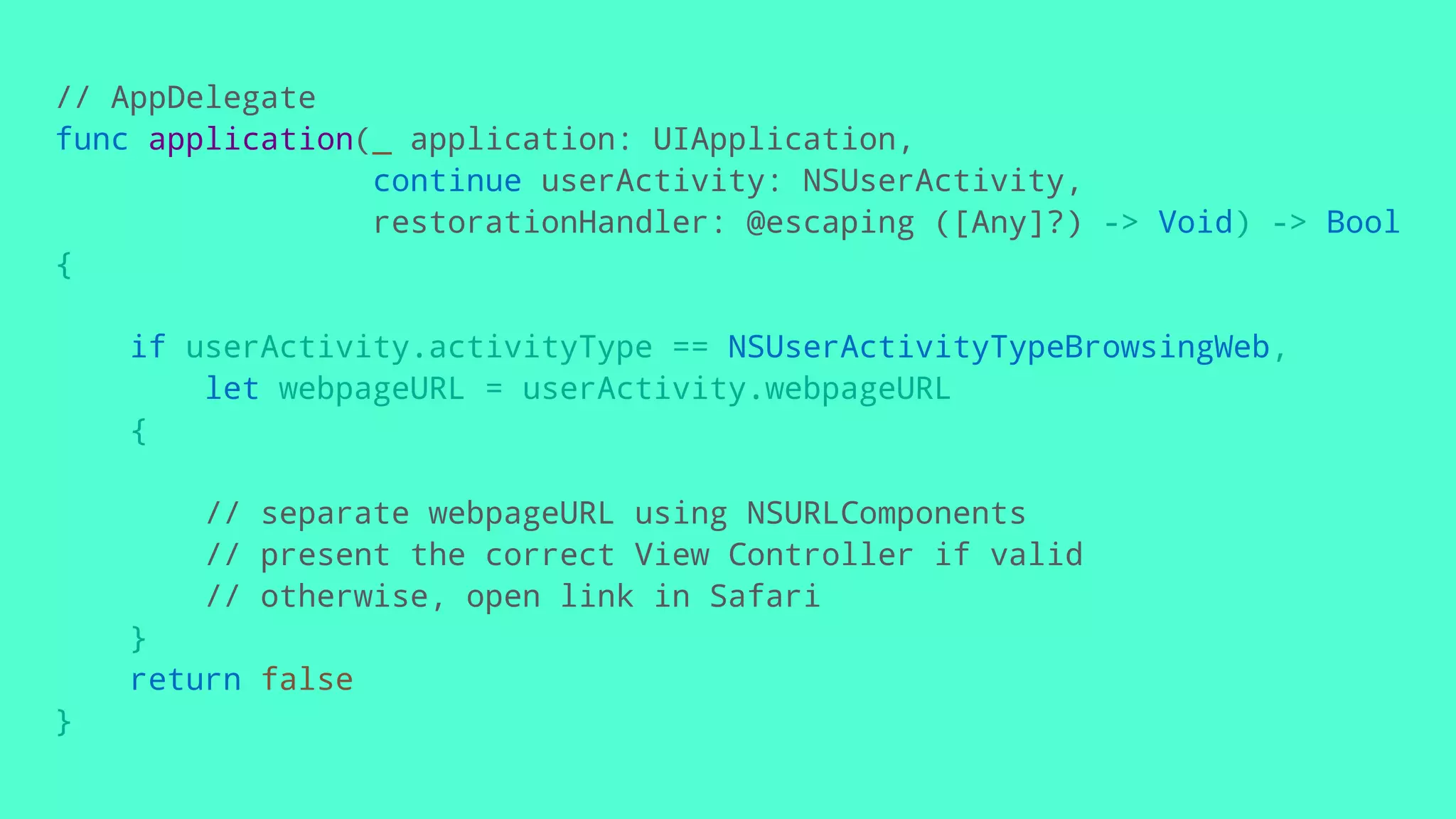 // AppDelegate
func application(_ application: UIApplication,
continue userActivity: NSUserActivity,
restorationHandler: @escaping ([Any]?) -> Void) -> Bool
{
if userActivity.activityType == NSUserActivityTypeBrowsingWeb,
let webpageURL = userActivity.webpageURL
{
// separate webpageURL using NSURLComponents
// present the correct View Controller if valid
// otherwise, open link in Safari
}
return false
}
 