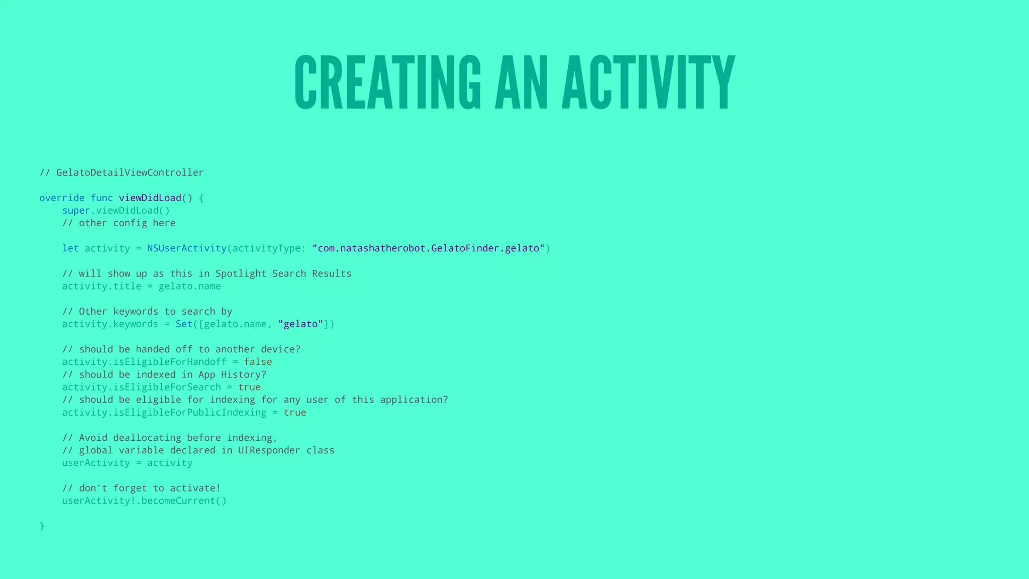 CREATING AN ACTIVITY
// GelatoDetailViewController
override func viewDidLoad() {
super.viewDidLoad()
// other config here
let activity = NSUserActivity(activityType: "com.natashatherobot.GelatoFinder.gelato")
// will show up as this in Spotlight Search Results
activity.title = gelato.name
// Other keywords to search by
activity.keywords = Set([gelato.name, "gelato"])
// should be handed off to another device?
activity.isEligibleForHandoff = false
// should be indexed in App History?
activity.isEligibleForSearch = true
// should be eligible for indexing for any user of this application?
activity.isEligibleForPublicIndexing = true
// Avoid deallocating before indexing,
// global variable declared in UIResponder class
userActivity = activity
// don't forget to activate!
userActivity!.becomeCurrent()
}
 