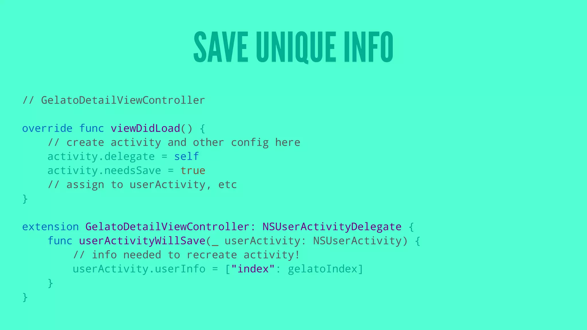 SAVE UNIQUE INFO
// GelatoDetailViewController
override func viewDidLoad() {
// create activity and other config here
activity.delegate = self
activity.needsSave = true
// assign to userActivity, etc
}
extension GelatoDetailViewController: NSUserActivityDelegate {
func userActivityWillSave(_ userActivity: NSUserActivity) {
// info needed to recreate activity!
userActivity.userInfo = ["index": gelatoIndex]
}
}
 