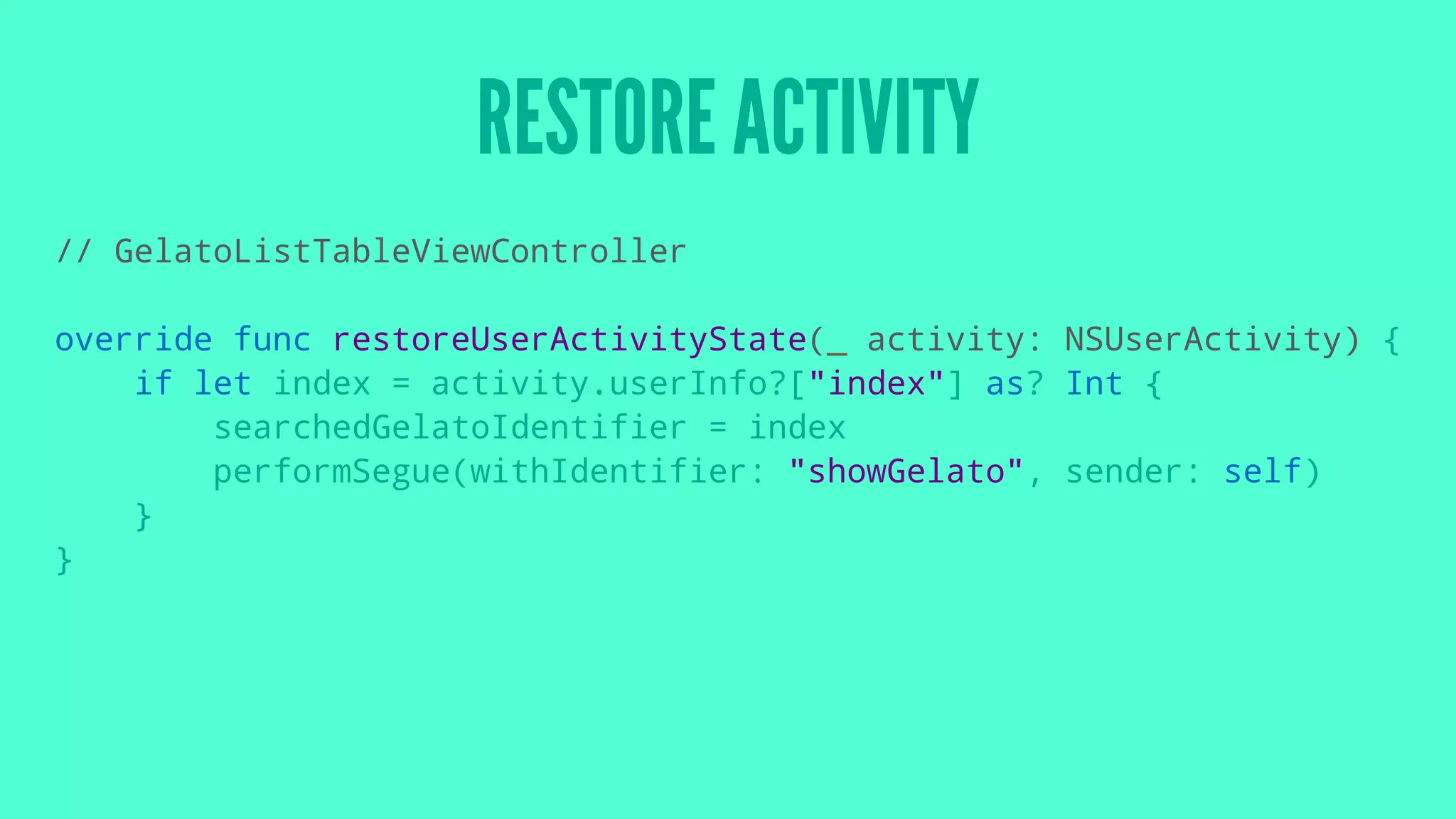 RESTORE ACTIVITY
// GelatoListTableViewController
override func restoreUserActivityState(_ activity: NSUserActivity) {
if let index = activity.userInfo?["index"] as? Int {
searchedGelatoIdentifier = index
performSegue(withIdentifier: "showGelato", sender: self)
}
}
 