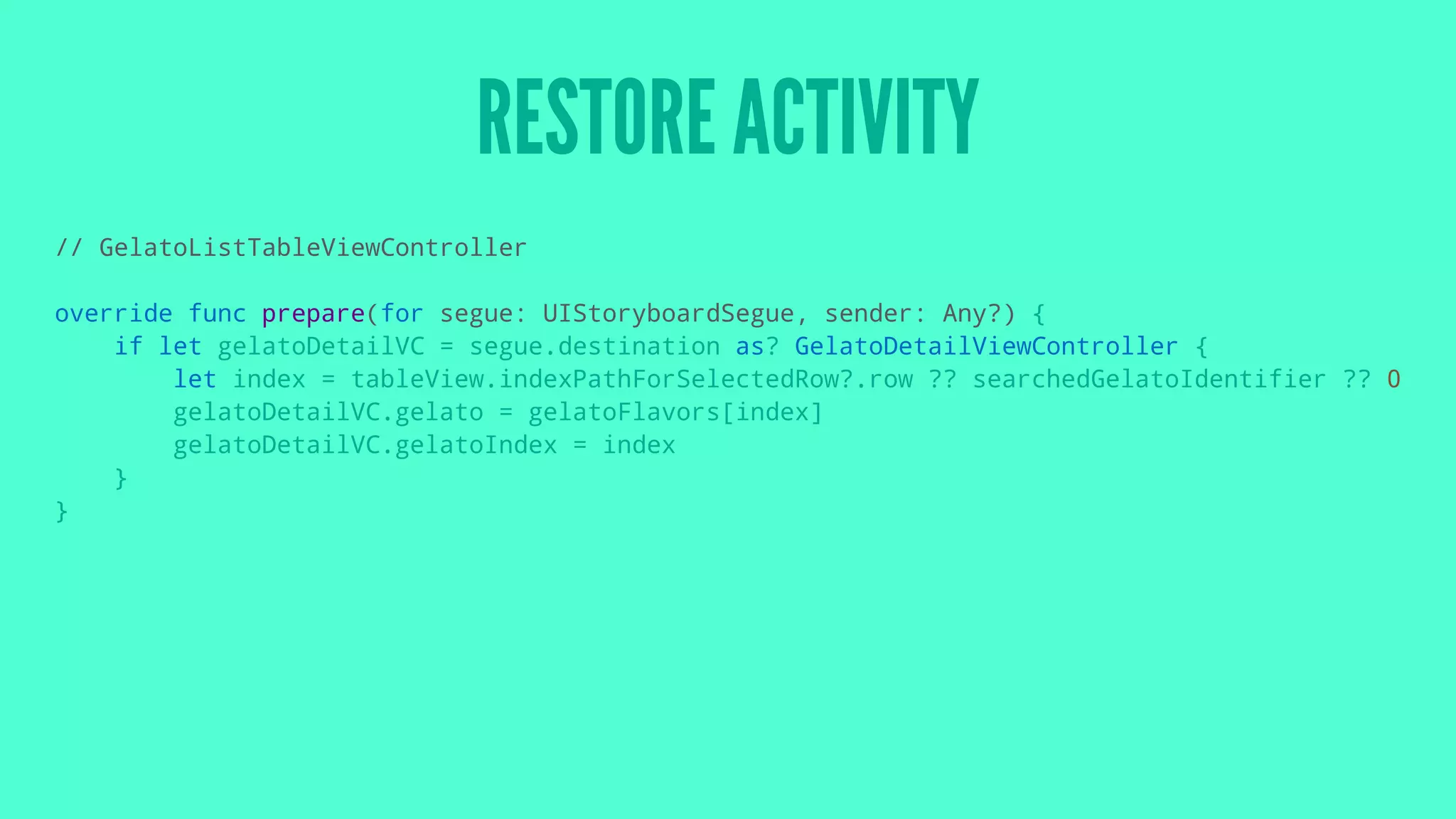 RESTORE ACTIVITY
// GelatoListTableViewController
override func prepare(for segue: UIStoryboardSegue, sender: Any?) {
if let gelatoDetailVC = segue.destination as? GelatoDetailViewController {
let index = tableView.indexPathForSelectedRow?.row ?? searchedGelatoIdentifier ?? 0
gelatoDetailVC.gelato = gelatoFlavors[index]
gelatoDetailVC.gelatoIndex = index
}
}
 