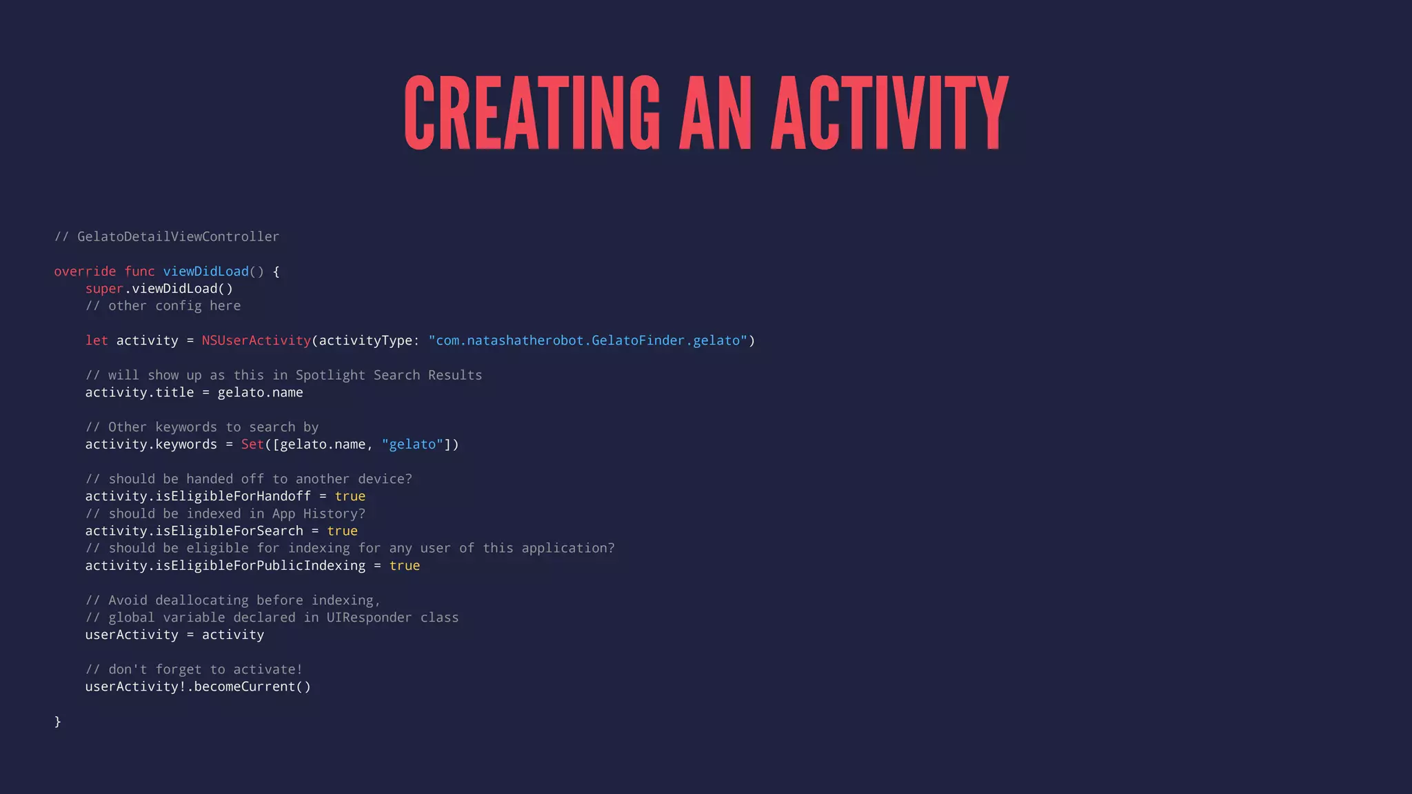 CREATING AN ACTIVITY
// GelatoDetailViewController
override func viewDidLoad() {
super.viewDidLoad()
// other config here
let activity = NSUserActivity(activityType: "com.natashatherobot.GelatoFinder.gelato")
// will show up as this in Spotlight Search Results
activity.title = gelato.name
// Other keywords to search by
activity.keywords = Set([gelato.name, "gelato"])
// should be handed off to another device?
activity.isEligibleForHandoff = true
// should be indexed in App History?
activity.isEligibleForSearch = true
// should be eligible for indexing for any user of this application?
activity.isEligibleForPublicIndexing = true
// Avoid deallocating before indexing,
// global variable declared in UIResponder class
userActivity = activity
// don't forget to activate!
userActivity!.becomeCurrent()
}
 