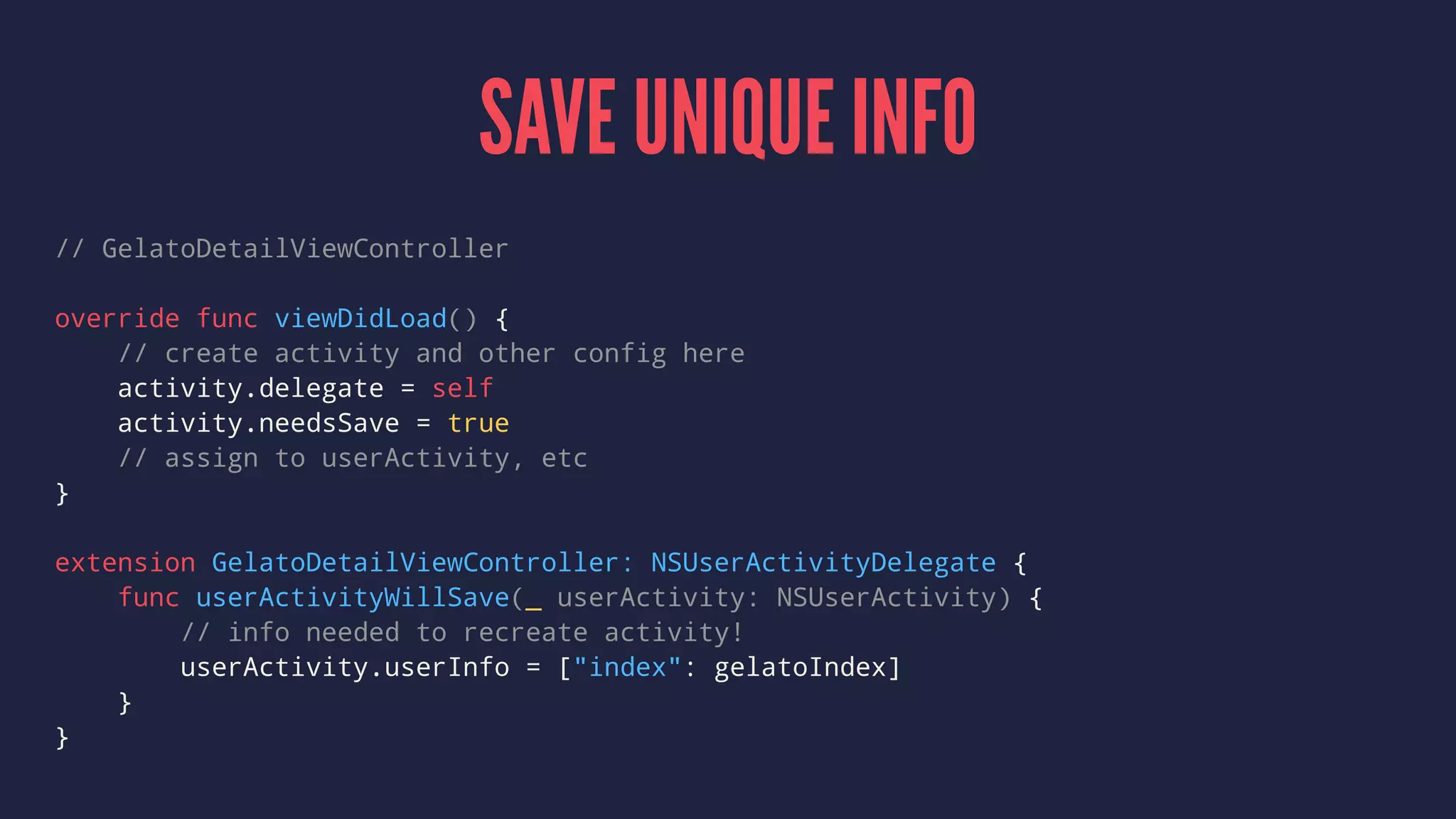 SAVE UNIQUE INFO
// GelatoDetailViewController
override func viewDidLoad() {
// create activity and other config here
activity.delegate = self
activity.needsSave = true
// assign to userActivity, etc
}
extension GelatoDetailViewController: NSUserActivityDelegate {
func userActivityWillSave(_ userActivity: NSUserActivity) {
// info needed to recreate activity!
userActivity.userInfo = ["index": gelatoIndex]
}
}
 