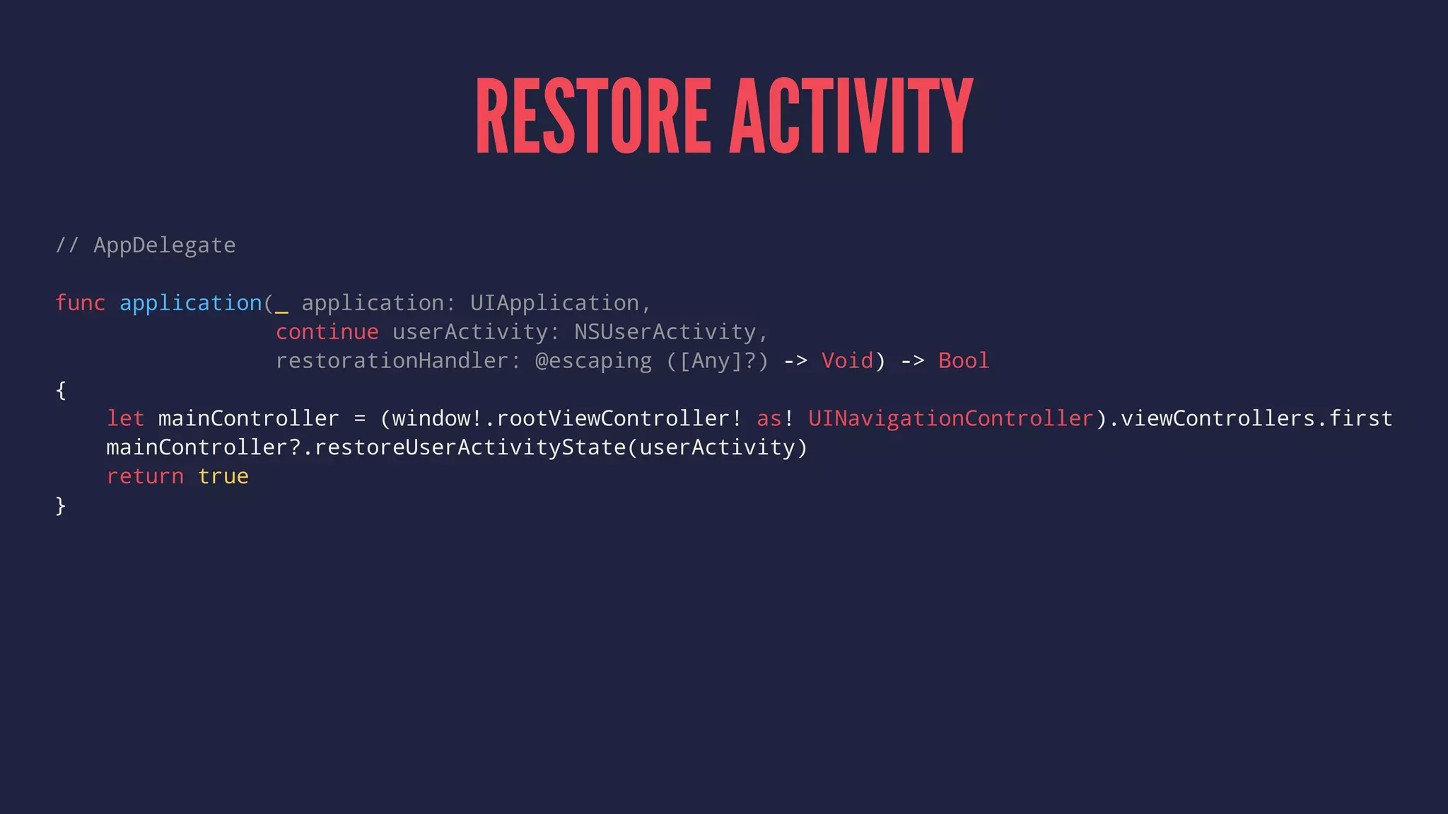 RESTORE ACTIVITY
// AppDelegate
func application(_ application: UIApplication,
continue userActivity: NSUserActivity,
restorationHandler: @escaping ([Any]?) -> Void) -> Bool
{
let mainController = (window!.rootViewController! as! UINavigationController).viewControllers.first
mainController?.restoreUserActivityState(userActivity)
return true
}
 